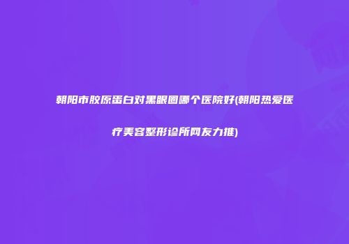 朝阳市胶原蛋白对黑眼圈哪个医院好(朝阳热爱医疗美容整形诊所网友力推)