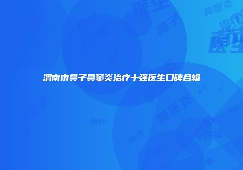 渭南市鼻子鼻窦炎治疗十强医生口碑合辑