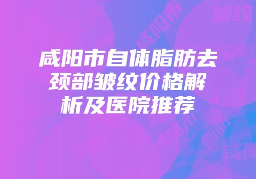 咸阳市自体脂肪去颈部皱纹价格解析及医院推荐