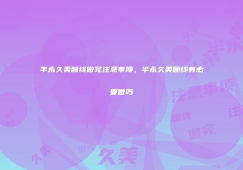 半永久美瞳线做完注意事项，半永久美瞳线有必要做吗