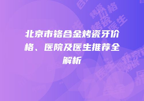 北京市铬合金烤瓷牙价格、医院及医生推荐全解析