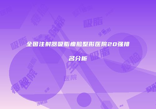 全国注射器吸脂瘦脸整形医院20强排名分析
