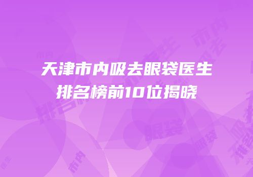 天津市内吸去眼袋医生排名榜前10位揭晓