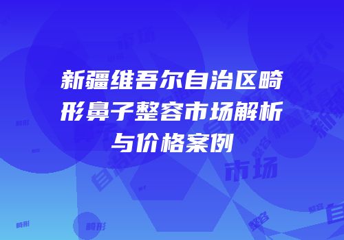 新疆维吾尔自治区畸形鼻子整容市场解析与价格案例