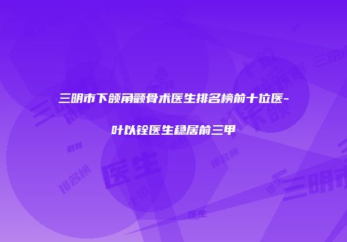三明市下颌角颧骨术医生排名榜前十位医-叶以铨医生稳居前三甲
