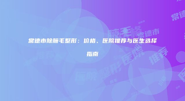 常德市除腋毛整形：价格、医院推荐与医生选择指南