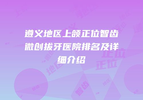 遵义地区上颌正位智齿微创拔牙医院排名及详细介绍