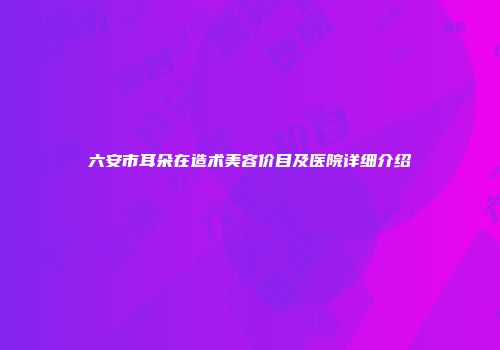 六安市耳朵在造术美容价目及医院详细介绍