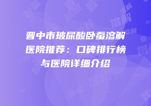 晋中市玻尿酸卧蚕溶解医院推荐：口碑排行榜与医院详细介绍