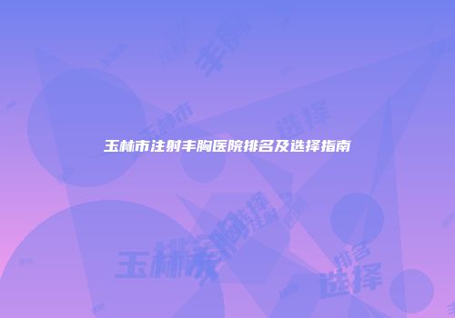 玉林市注射丰胸医院排名及选择指南