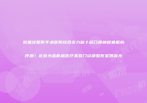 妊娠纹整形手术医院综合实力前十名口碑榜权威机构评测！北京小忠丽格医疗美容门诊部整形案例曝光