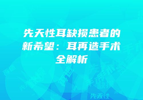 先天性耳缺损患者的新希望：耳再造手术全解析