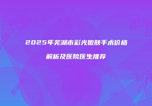 2025年芜湖市彩光嫩肤手术价格解析及医院医生推荐