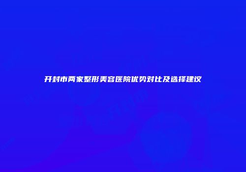 开封市两家整形美容医院优势对比及选择建议