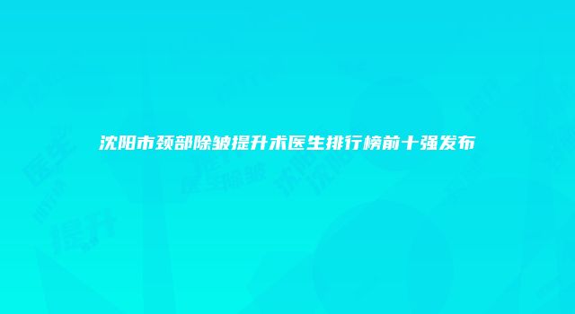 沈阳市颈部除皱提升术医生排行榜前十强发布