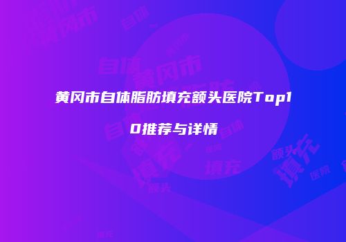 黄冈市自体脂肪填充额头医院Top10推荐与详情