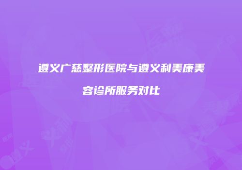 遵义广慈整形医院与遵义利美康美容诊所服务对比
