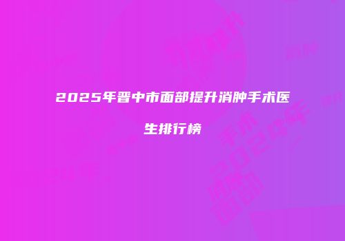 2025年晋中市面部提升消肿手术医生排行榜