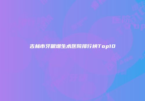 吉林市牙龈增生术医院排行榜Top10