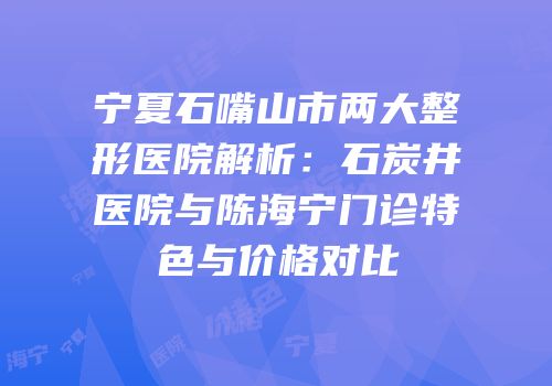 宁夏石嘴山市两大整形医院解析：石炭井医院与陈海宁门诊特色与价格对比
