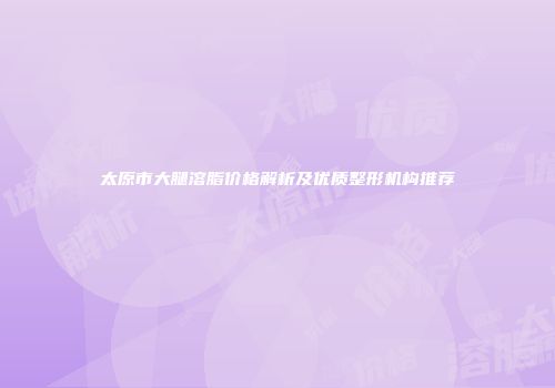 太原市大腿溶脂价格解析及优质整形机构推荐