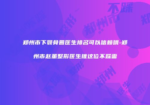 郑州市下颚骨圆医生排名可以信赖哦-郑州市赵董整形医生推这位不踩雷