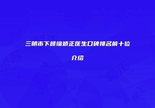 三明市下颌缩矫正医生口碑排名前十位介绍