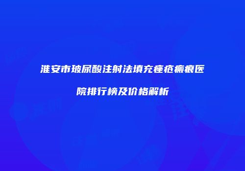 淮安市玻尿酸注射法填充痤疮瘢痕医院排行榜及价格解析