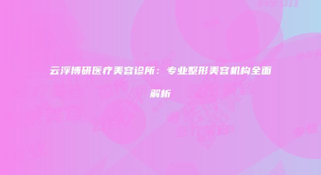 云浮博研医疗美容诊所：专业整形美容机构全面解析