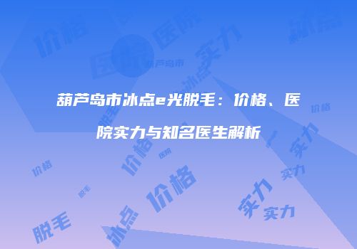 葫芦岛市冰点e光脱毛：价格、医院实力与知名医生解析