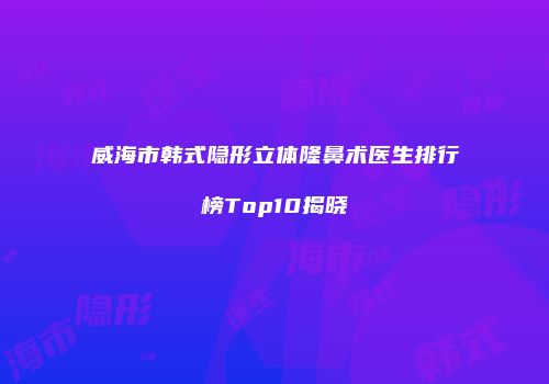 威海市韩式隐形立体隆鼻术医生排行榜Top10揭晓