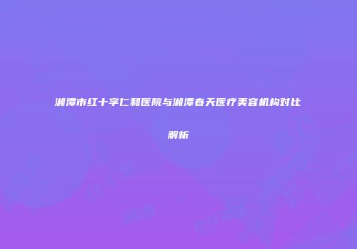 湘潭市红十字仁和医院与湘潭春天医疗美容机构对比解析