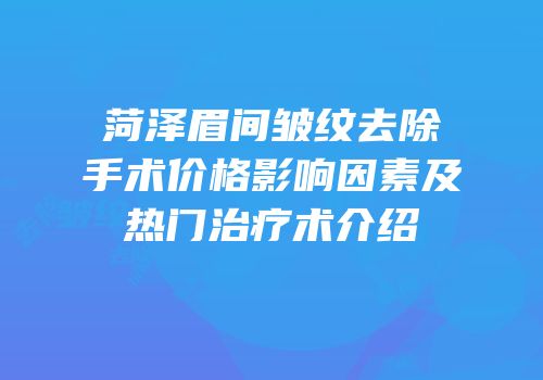 菏泽眉间皱纹去除手术价格影响因素及热门治疗术介绍
