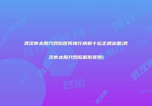 武汉市太阳穴凹陷医院排行榜前十位正规出圈(武汉市太阳穴凹陷整形医院)