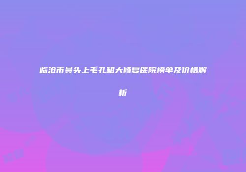 临沧市鼻头上毛孔粗大修复医院榜单及价格解析