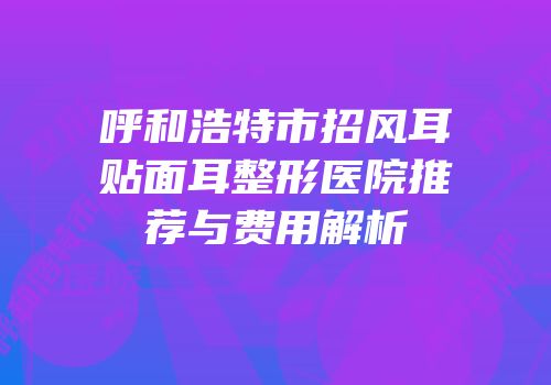 呼和浩特市招风耳贴面耳整形医院推荐与费用解析