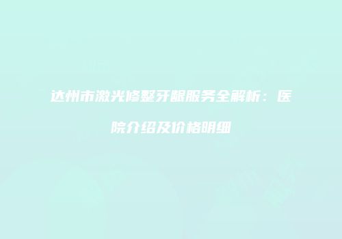 达州市激光修整牙龈服务全解析：医院介绍及价格明细