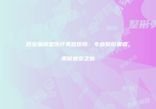 西安童颜堂医疗美容医院：专业整形美容，美丽蜕变之旅