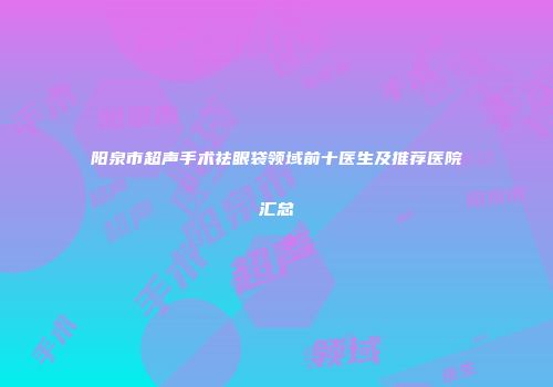 阳泉市超声手术祛眼袋领域前十医生及推荐医院汇总