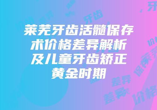 莱芜牙齿活髓保存术价格差异解析及儿童牙齿矫正黄金时期