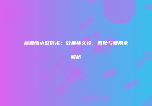 鼻翼缩小整形术：效果持久性、风险与费用全解析
