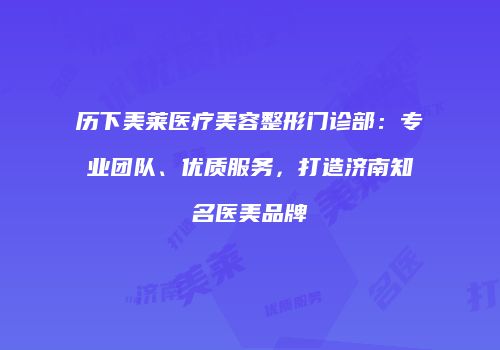 历下美莱医疗美容整形门诊部：专业团队、优质服务，打造济南知名医美品牌