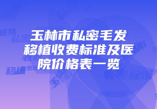 玉林市私密毛发移植收费标准及医院价格表一览