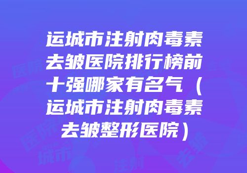 运城市注射肉毒素去皱医院排行榜前十强哪家有名气（运城市注射肉毒素去皱整形医院）