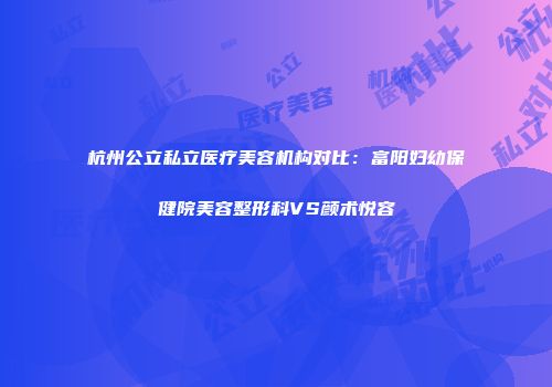 杭州公立私立医疗美容机构对比：富阳妇幼保健院美容整形科VS颜术悦容