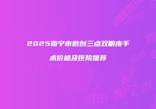 2025南宁市微创三点双眼皮手术价格及医院推荐