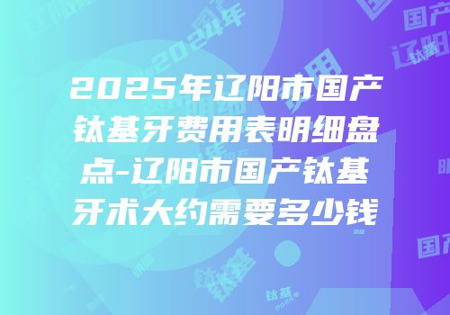 2025年辽阳市国产钛基牙费用表明细盘点-辽阳市国产钛基牙术大约需要多少钱