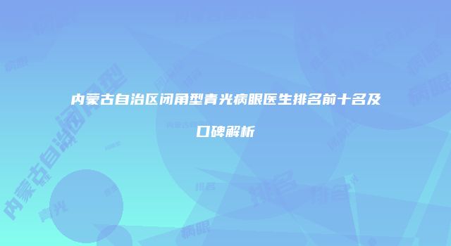 内蒙古自治区闭角型青光病眼医生排名前十名及口碑解析