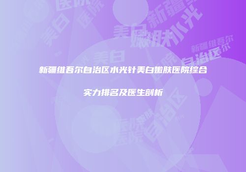 新疆维吾尔自治区水光针美白嫩肤医院综合实力排名及医生剖析