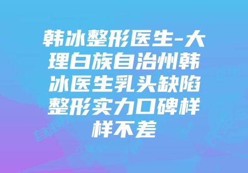 韩冰整形医生-大理白族自治州韩冰医生乳头缺陷整形实力口碑样样不差
